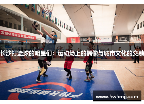 长沙打篮球的明星们：运动场上的偶像与城市文化的交融